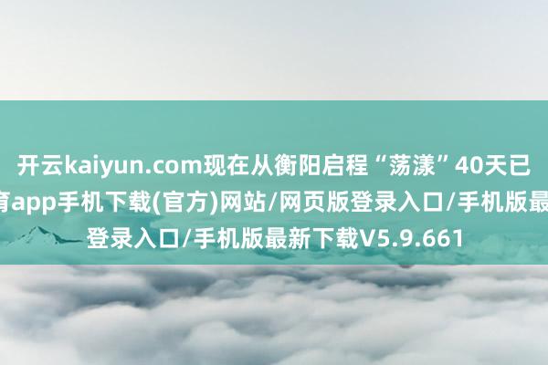 开云kaiyun.com现在从衡阳启程“荡漾”40天已到长沙-kai云体育app手机下载(官方)网站/网页版登录入口/手机版最新下载V5.9.661