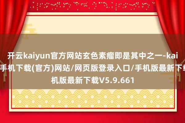 开云kaiyun官方网站玄色素瘤即是其中之一-kai云体育app手机下载(官方)网站/网页版登录入口/手机版最新下载V5.9.661