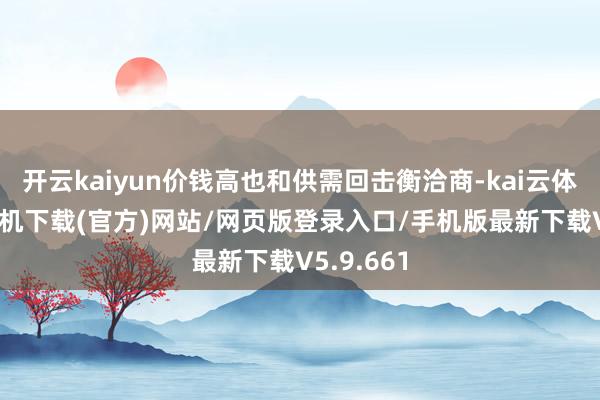 开云kaiyun价钱高也和供需回击衡洽商-kai云体育app手机下载(官方)网站/网页版登录入口/手机版最新下载V5.9.661