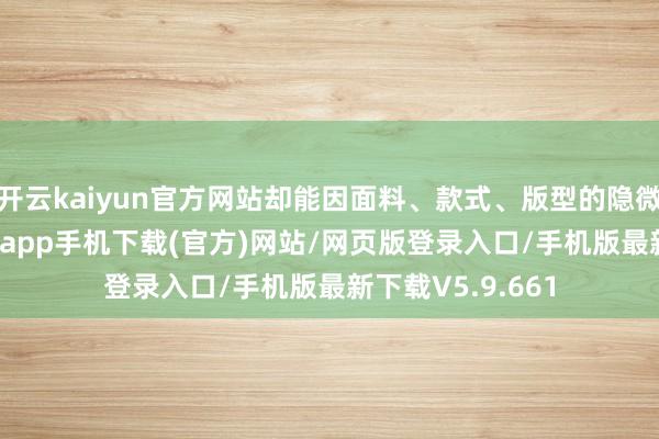 开云kaiyun官方网站却能因面料、款式、版型的隐微相反-kai云体育app手机下载(官方)网站/网页版登录入口/手机版最新下载V5.9.661