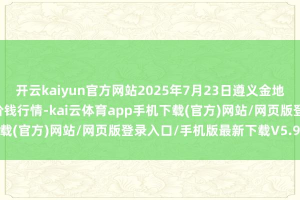 开云kaiyun官方网站2025年7月23日遵义金地盘绿色居品来回有限公司价钱行情-kai云体育app手机下载(官方)网站/网页版登录入口/手机版最新下载V5.9.661