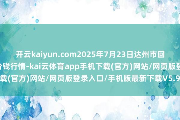 开云kaiyun.com2025年7月23日达州市回答商场解决有限职守公司价钱行情-kai云体育app手机下载(官方)网站/网页版登录入口/手机版最新下载V5.9.661