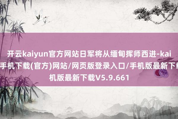 开云kaiyun官方网站日军将从缅甸挥师西进-kai云体育app手机下载(官方)网站/网页版登录入口/手机版最新下载V5.9.661