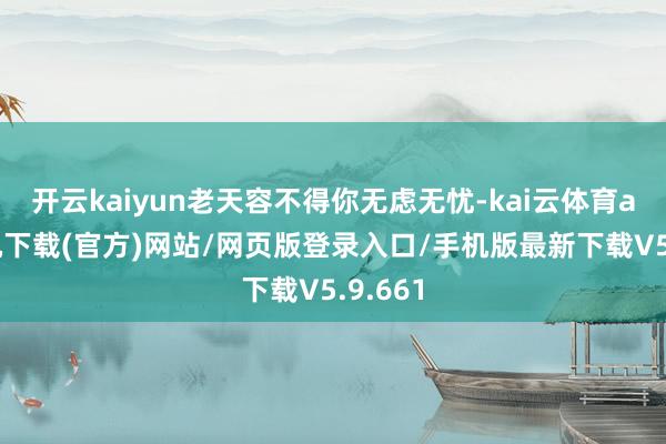开云kaiyun老天容不得你无虑无忧-kai云体育app手机下载(官方)网站/网页版登录入口/手机版最新下载V5.9.661