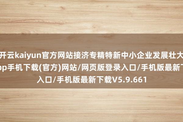 开云kaiyun官方网站接济专精特新中小企业发展壮大-kai云体育app手机下载(官方)网站/网页版登录入口/手机版最新下载V5.9.661
